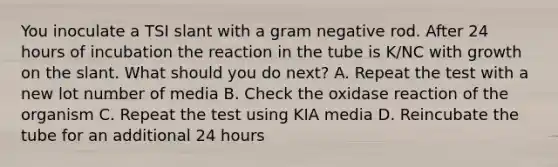 You inoculate a TSI slant with a gram negative rod. After 24 hours of incubation the reaction in the tube is K/NC with growth on the slant. What should you do next? A. Repeat the test with a new lot number of media B. Check the oxidase reaction of the organism C. Repeat the test using KIA media D. Reincubate the tube for an additional 24 hours