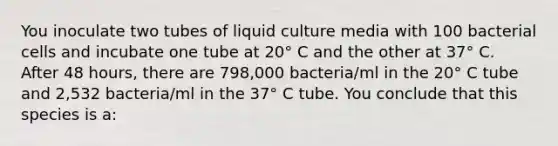 You inoculate two tubes of liquid culture media with 100 bacterial cells and incubate one tube at 20° C and the other at 37° C. After 48 hours, there are 798,000 bacteria/ml in the 20° C tube and 2,532 bacteria/ml in the 37° C tube. You conclude that this species is a: