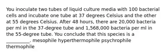 You inoculate two tubes of liquid culture media with 100 bacterial cells and incubate one tube at 37 degrees Celsius and the other at 55 degrees Celsius. After 48 hours, there are 20,000 bacteria per ml in the 37-degree tube and 1,568,000 bacteria per ml in the 55-degree tube. You conclude that this species is a __________. mesophile hyperthermophile psychrophile thermophile