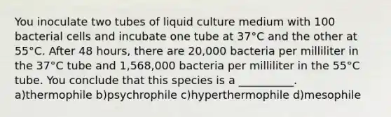 You inoculate two tubes of liquid culture medium with 100 bacterial cells and incubate one tube at 37°C and the other at 55°C. After 48 hours, there are 20,000 bacteria per milliliter in the 37°C tube and 1,568,000 bacteria per milliliter in the 55°C tube. You conclude that this species is a __________. a)thermophile b)psychrophile c)hyperthermophile d)mesophile