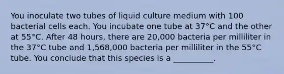 You inoculate two tubes of liquid culture medium with 100 bacterial cells each. You incubate one tube at 37°C and the other at 55°C. After 48 hours, there are 20,000 bacteria per milliliter in the 37°C tube and 1,568,000 bacteria per milliliter in the 55°C tube. You conclude that this species is a __________.