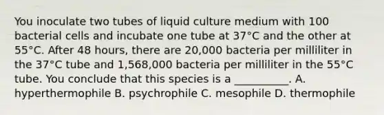 You inoculate two tubes of liquid culture medium with 100 bacterial cells and incubate one tube at 37°C and the other at 55°C. After 48 hours, there are 20,000 bacteria per milliliter in the 37°C tube and 1,568,000 bacteria per milliliter in the 55°C tube. You conclude that this species is a __________. A. hyperthermophile B. psychrophile C. mesophile D. thermophile