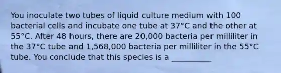 You inoculate two tubes of liquid culture medium with 100 bacterial cells and incubate one tube at 37°C and the other at 55°C. After 48 hours, there are 20,000 bacteria per milliliter in the 37°C tube and 1,568,000 bacteria per milliliter in the 55°C tube. You conclude that this species is a __________