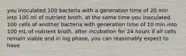 you inoculated 100 bacteria with a generation time of 20 min into 100 ml of nutrient broth. at the same time you inoculated 100 cells of another bacteria with generation time of 10 min into 100 mL of nutrient broth. after incubation for 24 hours if all cells remain viable and in log phase, you can reasonably expect to have