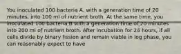 You inoculated 100 bacteria A, with a generation time of 20 minutes, into 100 ml of nutrient broth. At the same time, you inoculated 100 bacteria B with a generation time of 20 minutes into 200 ml of nutrient broth. After incubation for 24 hours, if all cells divide by binary fission and remain viable in log phase, you can reasonably expect to have