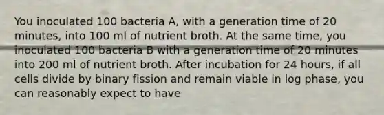 You inoculated 100 bacteria A, with a generation time of 20 minutes, into 100 ml of nutrient broth. At the same time, you inoculated 100 bacteria B with a generation time of 20 minutes into 200 ml of nutrient broth. After incubation for 24 hours, if all cells divide by binary fission and remain viable in log phase, you can reasonably expect to have