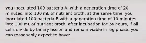 you inoculated 100 bacteria A, with a generation time of 20 minutes, into 100 mL of nutrient broth. at the same time, you inoculated 100 bacteria B with a generation time of 10 minutes into 100 mL of nutrient broth. after incubation for 24 hours, if all cells divide by binary fission and remain viable in log phase, you can reasonably expect to have: