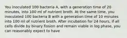 You inoculated 100 bacteria A, with a generation time of 20 minutes, into 100 ml of nutrient broth. At the same time, you inoculated 100 bacteria B with a generation time of 10 minutes into 100 ml of nutrient broth. After incubation for 24 hours, if all cells divide by binary fission and remain viable in log phase, you can reasonably expect to have