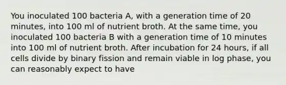 You inoculated 100 bacteria A, with a generation time of 20 minutes, into 100 ml of nutrient broth. At the same time, you inoculated 100 bacteria B with a generation time of 10 minutes into 100 ml of nutrient broth. After incubation for 24 hours, if all cells divide by binary fission and remain viable in log phase, you can reasonably expect to have