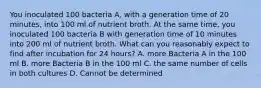 You inoculated 100 bacteria A, with a generation time of 20 minutes, into 100 ml of nutrient broth. At the same time, you inoculated 100 bacteria B with generation time of 10 minutes into 200 ml of nutrient broth. What can you reasonably expect to find after incubation for 24 hours? A. more Bacteria A in the 100 ml B. more Bacteria B in the 100 ml C. the same number of cells in both cultures D. Cannot be determined