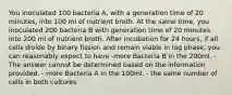 You inoculated 100 bacteria A, with a generation time of 20 minutes, into 100 ml of nutrient broth. At the same time, you inoculated 200 bacteria B with generation time of 20 minutes into 200 ml of nutrient broth. After incubation for 24 hours, if all cells divide by binary fission and remain viable in log phase, you can reasonably expect to have -more Bacteria B in the 200ml. -The answer cannot be determined based on the information provided. - more Bacteria A in the 100ml. - the same number of cells in both cultures