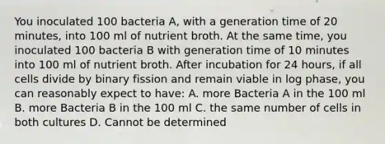 You inoculated 100 bacteria A, with a generation time of 20 minutes, into 100 ml of nutrient broth. At the same time, you inoculated 100 bacteria B with generation time of 10 minutes into 100 ml of nutrient broth. After incubation for 24 hours, if all cells divide by binary fission and remain viable in log phase, you can reasonably expect to have: A. more Bacteria A in the 100 ml B. more Bacteria B in the 100 ml C. the same number of cells in both cultures D. Cannot be determined