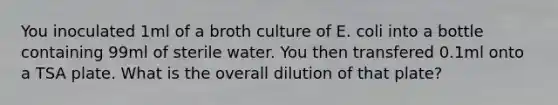 You inoculated 1ml of a broth culture of E. coli into a bottle containing 99ml of sterile water. You then transfered 0.1ml onto a TSA plate. What is the overall dilution of that plate?