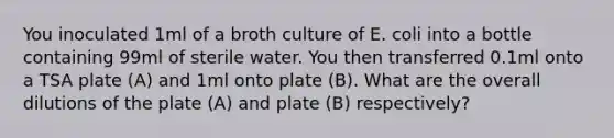 You inoculated 1ml of a broth culture of E. coli into a bottle containing 99ml of sterile water. You then transferred 0.1ml onto a TSA plate (A) and 1ml onto plate (B). What are the overall dilutions of the plate (A) and plate (B) respectively?