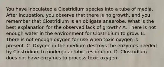 You have inoculated a Clostridium species into a tube of media. After incubation, you observe that there is no growth, and you remember that Clostridium is an obligate anaerobe. What is the best explanation for the observed lack of growth? A. There is not enough water in the environment for Clostridium to grow. B. There is not enough oxygen for use when toxic oxygen is present. C. Oxygen in the medium destroys the enzymes needed by Clostridium to undergo aerobic respiration. D. Clostridium does not have enzymes to process toxic oxygen.