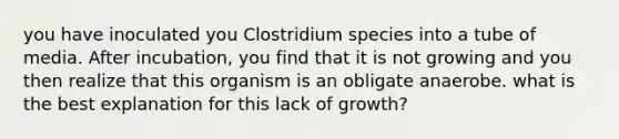 you have inoculated you Clostridium species into a tube of media. After incubation, you find that it is not growing and you then realize that this organism is an obligate anaerobe. what is the best explanation for this lack of growth?