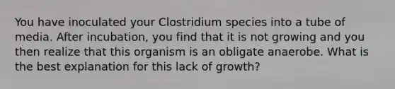 You have inoculated your Clostridium species into a tube of media. After incubation, you find that it is not growing and you then realize that this organism is an obligate anaerobe. What is the best explanation for this lack of growth?