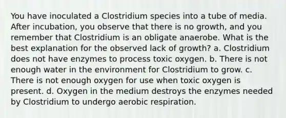 You have inoculated a Clostridium species into a tube of media. After incubation, you observe that there is no growth, and you remember that Clostridium is an obligate anaerobe. What is the best explanation for the observed lack of growth? a. Clostridium does not have enzymes to process toxic oxygen. b. There is not enough water in the environment for Clostridium to grow. c. There is not enough oxygen for use when toxic oxygen is present. d. Oxygen in the medium destroys the enzymes needed by Clostridium to undergo aerobic respiration.