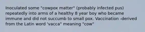 Inoculated some "cowpox matter" (probably infected pus) repeatedly into arms of a healthy 8 year boy who became immune and did not succumb to small pox. Vaccination -derived from the Latin word 'vacca" meaning "cow"