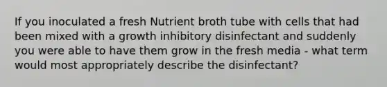 If you inoculated a fresh Nutrient broth tube with cells that had been mixed with a growth inhibitory disinfectant and suddenly you were able to have them grow in the fresh media - what term would most appropriately describe the disinfectant?