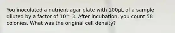 You inoculated a nutrient agar plate with 100µL of a sample diluted by a factor of 10^-3. After incubation, you count 58 colonies. What was the original cell density?