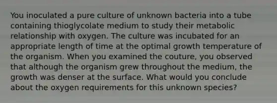 You inoculated a pure culture of unknown bacteria into a tube containing thioglycolate medium to study their metabolic relationship with oxygen. The culture was incubated for an appropriate length of time at the optimal growth temperature of the organism. When you examined the couture, you observed that although the organism grew throughout the medium, the growth was denser at the surface. What would you conclude about the oxygen requirements for this unknown species?