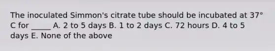 The inoculated Simmon's citrate tube should be incubated at 37° C for _____ A. 2 to 5 days B. 1 to 2 days C. 72 hours D. 4 to 5 days E. None of the above