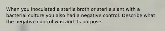 When you inoculated a sterile broth or sterile slant with a bacterial culture you also had a negative control. Describe what the negative control was and its purpose.