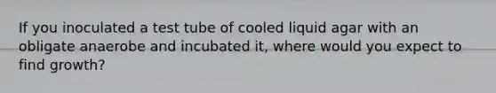 If you inoculated a test tube of cooled liquid agar with an obligate anaerobe and incubated it, where would you expect to find growth?