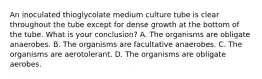 An inoculated thioglycolate medium culture tube is clear throughout the tube except for dense growth at the bottom of the tube. What is your conclusion? A. The organisms are obligate anaerobes. B. The organisms are facultative anaerobes. C. The organisms are aerotolerant. D. The organisms are obligate aerobes.