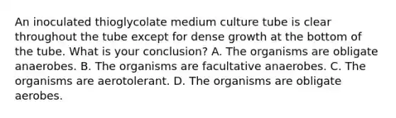 An inoculated thioglycolate medium culture tube is clear throughout the tube except for dense growth at the bottom of the tube. What is your conclusion? A. The organisms are obligate anaerobes. B. The organisms are facultative anaerobes. C. The organisms are aerotolerant. D. The organisms are obligate aerobes.