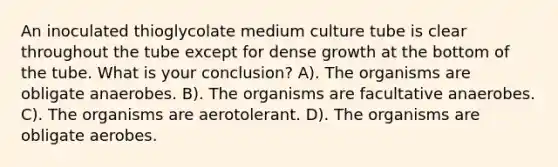 An inoculated thioglycolate medium culture tube is clear throughout the tube except for dense growth at the bottom of the tube. What is your conclusion? A). The organisms are obligate anaerobes. B). The organisms are facultative anaerobes. C). The organisms are aerotolerant. D). The organisms are obligate aerobes.