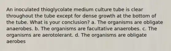 An inoculated thioglycolate medium culture tube is clear throughout the tube except for dense growth at the bottom of the tube. What is your conclusion? a. The organisms are obligate anaerobes. b. The organisms are facultative anaerobes. c. The organisms are aerotolerant. d. The organisms are obligate aerobes