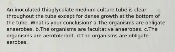 An inoculated thioglycolate medium culture tube is clear throughout the tube except for dense growth at the bottom of the tube. What is your conclusion? a.The organisms are obligate anaerobes. b.The organisms are facultative anaerobes. c.The organisms are aerotolerant. d.The organisms are obligate aerobes.