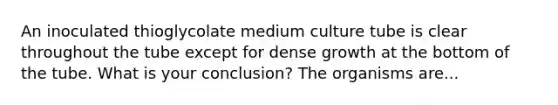 An inoculated thioglycolate medium culture tube is clear throughout the tube except for dense growth at the bottom of the tube. What is your conclusion? The organisms are...