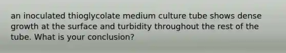 an inoculated thioglycolate medium culture tube shows dense growth at the surface and turbidity throughout the rest of the tube. What is your conclusion?