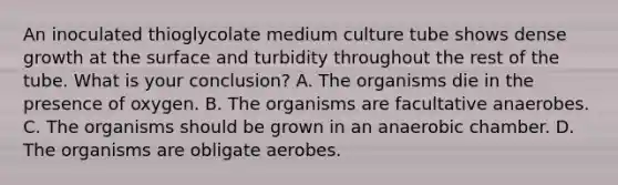 An inoculated thioglycolate medium culture tube shows dense growth at the surface and turbidity throughout the rest of the tube. What is your conclusion? A. The organisms die in the presence of oxygen. B. The organisms are facultative anaerobes. C. The organisms should be grown in an anaerobic chamber. D. The organisms are obligate aerobes.