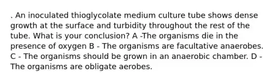 . An inoculated thioglycolate medium culture tube shows dense growth at the surface and turbidity throughout the rest of the tube. What is your conclusion? A -The organisms die in the presence of oxygen B - The organisms are facultative anaerobes. C - The organisms should be grown in an anaerobic chamber. D - The organisms are obligate aerobes.