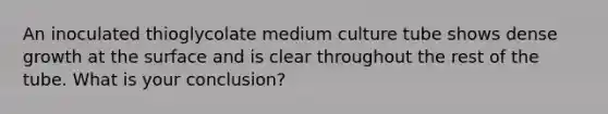 An inoculated thioglycolate medium culture tube shows dense growth at the surface and is clear throughout the rest of the tube. What is your conclusion?