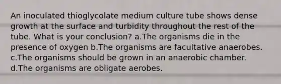 An inoculated thioglycolate medium culture tube shows dense growth at the surface and turbidity throughout the rest of the tube. What is your conclusion? a.The organisms die in the presence of oxygen b.The organisms are facultative anaerobes. c.The organisms should be grown in an anaerobic chamber. d.The organisms are obligate aerobes.