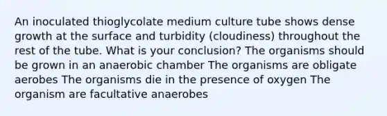 An inoculated thioglycolate medium culture tube shows dense growth at the surface and turbidity (cloudiness) throughout the rest of the tube. What is your conclusion? The organisms should be grown in an anaerobic chamber The organisms are obligate aerobes The organisms die in the presence of oxygen The organism are facultative anaerobes