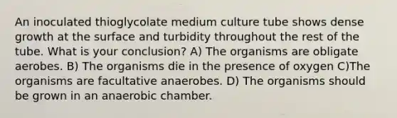 An inoculated thioglycolate medium culture tube shows dense growth at the surface and turbidity throughout the rest of the tube. What is your conclusion? A) The organisms are obligate aerobes. B) The organisms die in the presence of oxygen C)The organisms are facultative anaerobes. D) The organisms should be grown in an anaerobic chamber.