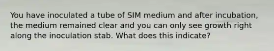 You have inoculated a tube of SIM medium and after incubation, the medium remained clear and you can only see growth right along the inoculation stab. What does this indicate?