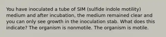 You have inoculated a tube of SIM (sulfide indole motility) medium and after incubation, the medium remained clear and you can only see growth in the inoculation stab. What does this indicate? The organism is nonmotile. The organism is motile.