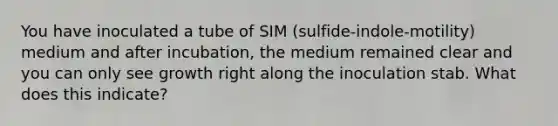 You have inoculated a tube of SIM (sulfide-indole-motility) medium and after incubation, the medium remained clear and you can only see growth right along the inoculation stab. What does this indicate?