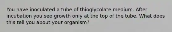 You have inoculated a tube of thioglycolate medium. After incubation you see growth only at the top of the tube. What does this tell you about your organism?