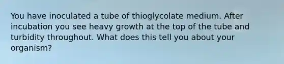 You have inoculated a tube of thioglycolate medium. After incubation you see heavy growth at the top of the tube and turbidity throughout. What does this tell you about your organism?