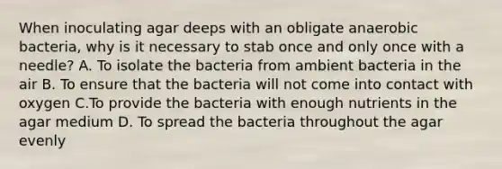 When inoculating agar deeps with an obligate anaerobic bacteria, why is it necessary to stab once and only once with a needle? A. To isolate the bacteria from ambient bacteria in the air B. To ensure that the bacteria will not come into contact with oxygen C.To provide the bacteria with enough nutrients in the agar medium D. To spread the bacteria throughout the agar evenly