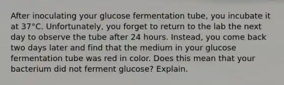 After inoculating your glucose fermentation tube, you incubate it at 37°C. Unfortunately, you forget to return to the lab the next day to observe the tube after 24 hours. Instead, you come back two days later and find that the medium in your glucose fermentation tube was red in color. Does this mean that your bacterium did not ferment glucose? Explain.