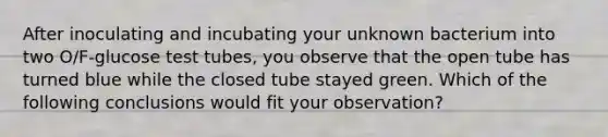 After inoculating and incubating your unknown bacterium into two O/F-glucose test tubes, you observe that the open tube has turned blue while the closed tube stayed green. Which of the following conclusions would fit your observation?